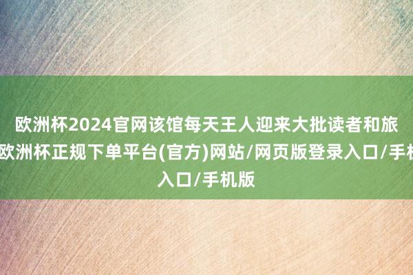 欧洲杯2024官网该馆每天王人迎来大批读者和旅客-欧洲杯正规下单平台(官方)网站/网页版登录入口/手机版