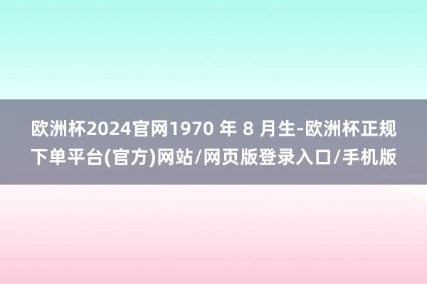 欧洲杯2024官网1970 年 8 月生-欧洲杯正规下单平台(官方)网站/网页版登录入口/手机版