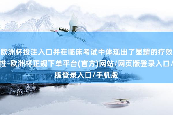 欧洲杯投注入口并在临床考试中体现出了显耀的疗效和安全性-欧洲杯正规下单平台(官方)网站/网页版登录入口/手机版