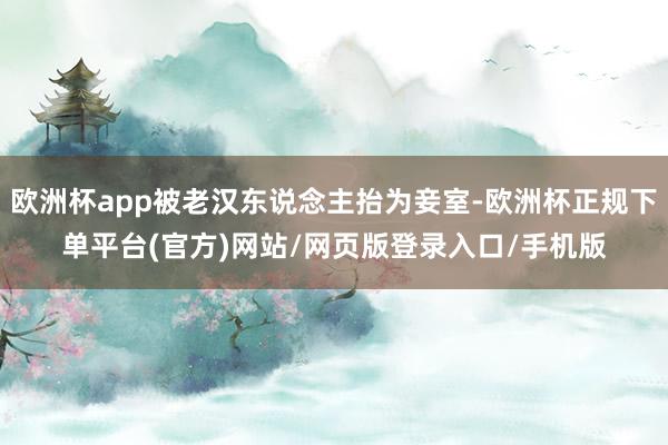 欧洲杯app被老汉东说念主抬为妾室-欧洲杯正规下单平台(官方)网站/网页版登录入口/手机版