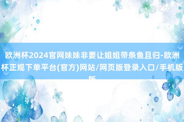 欧洲杯2024官网妹妹非要让姐姐带条鱼且归-欧洲杯正规下单平台(官方)网站/网页版登录入口/手机版