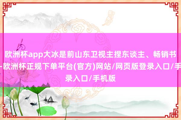 欧洲杯app大冰是前山东卫视主捏东谈主、畅销书作者-欧洲杯正规下单平台(官方)网站/网页版登录入口/手机版