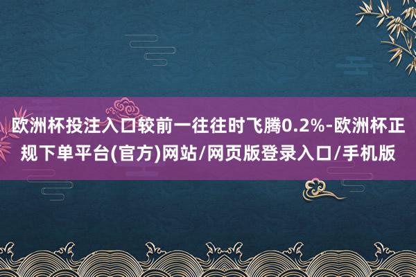 欧洲杯投注入口较前一往往时飞腾0.2%-欧洲杯正规下单平台(官方)网站/网页版登录入口/手机版