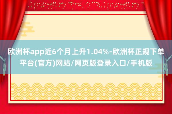 欧洲杯app近6个月上升1.04%-欧洲杯正规下单平台(官方)网站/网页版登录入口/手机版