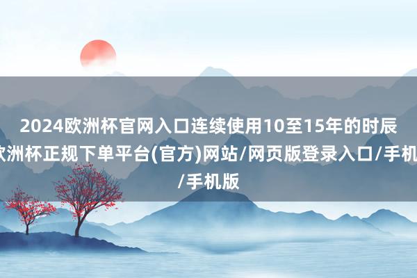 2024欧洲杯官网入口连续使用10至15年的时辰-欧洲杯正规下单平台(官方)网站/网页版登录入口/手机版