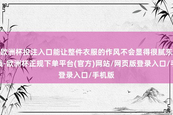 欧洲杯投注入口能让整件衣服的作风不会显得很腻东谈主哦-欧洲杯正规下单平台(官方)网站/网页版登录入口/手机版