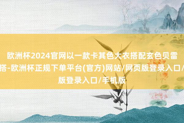 欧洲杯2024官网以一款卡其色大衣搭配玄色贝雷帽的穿搭-欧洲杯正规下单平台(官方)网站/网页版登录入口/手机版