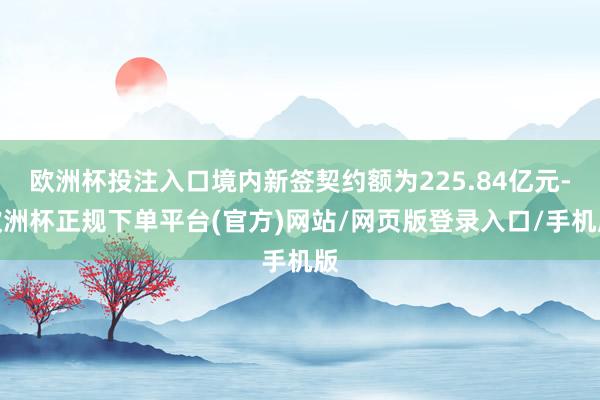 欧洲杯投注入口境内新签契约额为225.84亿元-欧洲杯正规下单平台(官方)网站/网页版登录入口/手机版