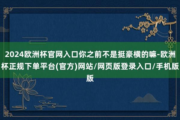 2024欧洲杯官网入口你之前不是挺豪横的嘛-欧洲杯正规下单平台(官方)网站/网页版登录入口/手机版